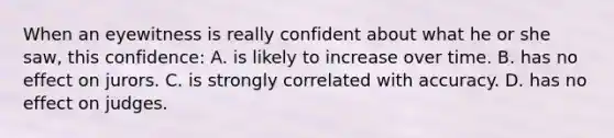 When an eyewitness is really confident about what he or she saw, this confidence: A. is likely to increase over time. B. has no effect on jurors. C. is strongly correlated with accuracy. D. has no effect on judges.