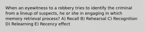 When an eyewitness to a robbery tries to identify the criminal from a lineup of suspects, he or she in engaging in which memory retrieval process? A) Recall B) Rehearsal C) Recognition D) Relearning E) Recency effect