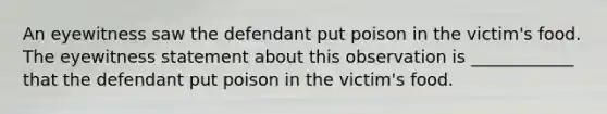 An eyewitness saw the defendant put poison in the victim's food. The eyewitness statement about this observation is ____________ that the defendant put poison in the victim's food.