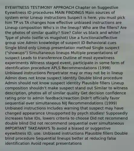 EYEWITNESS TESTIMONY APPROACH Chapter on Suggestive Eyewitness ID procedures MAIN FINDINGS Main sources of system error Lineup instructions Suspect is here, you must pick him TP vs TA changes how effective unbiased instructions are Lineup composition Who's in the lineup? Who are the fillers? Are the photos of similar quality? Size? Color vs black and white? Type of photo (selfie vs mugshot) Use a functional/effective group size Admin knowledge of suspect ID Behavioral cues Single blind only Lineup presentation method Single suspect ("showups") Simultaneous lineups Multiple presentations of suspect Leads to transference Outline of most eyewitness experiments Witness staged event, participate in some form of identification procedure APLS Recommendations (1998) Unbiased instructions Perpetrator may or may not be in lineup Admin does not know suspect identity Double blind procedure Admin should not know suspect identity Plausible fillers Lineup composition shouldn't make suspect stand out Similar to witness description, photos all of similar quality Get decision confidence rating prior to admin feedback/reaction Didn't officially favor sequential over simultaneous NIJ Recommendations (1999) Unbiased instructions Includes warning that suspect may have changed appearance Unsupported by psych studies! Supposedly increases false IDs, lowers criteria to choose Did not recommend double blind Did not recommend sequential over simultaneous IMPORTANT TAKEAWAYS To avoid a biased or suggestive eyewitness ID, use: Unbiased instructions Plausible fillers Double blind procedure Sequential lineups better at reducing false identification Avoid repeat presentations