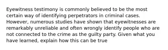 Eyewitness testimony is commonly believed to be the most certain way of identifying perpetrators in criminal cases. However, numerous studies have shown that eyewitnesses are remarkably unreliable and often wrongly identify people who are not connected to the crime as the guilty party. Given what you have learned, explain how this can be true