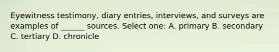 Eyewitness testimony, diary entries, interviews, and surveys are examples of ______ sources. Select one: A. primary B. secondary C. tertiary D. chronicle