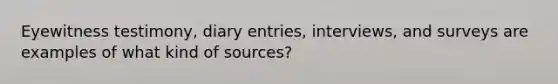 Eyewitness testimony, diary entries, interviews, and surveys are examples of what kind of sources?