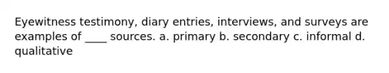 Eyewitness testimony, diary entries, interviews, and surveys are examples of ____ sources. a. primary b. secondary c. informal d. qualitative