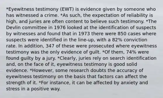 *Eyewitness testimony (EWT) is evidence given by someone who has witnessed a crime. *As such, the expectation of reliability is high, and juries are often content to believe such testimony. *The Devlin committee in 1976 looked at the identification of suspects by witnesses and found that in 1973 there were 850 cases where suspects were identified in the line-up, with a 82% conviction rate. In addition, 347 of these were prosecuted where eyewitness testimony was the only evidence of guilt. *Of them, 74% were found guilty by a jury. *Clearly, juries rely on search identification and, on the face of it, eyewitness testimony is good solid evidence. *However, some research doubts the accuracy of eyewitness testimony on the basis that factors can affect the strength of it. *For instance, it can be affected by anxiety and stress in a positive way.