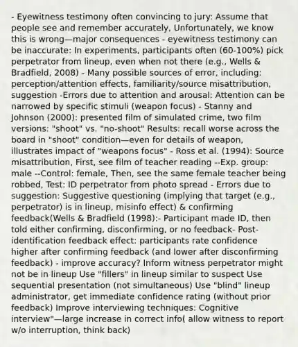 - Eyewitness testimony often convincing to jury: Assume that people see and remember accurately, Unfortunately, we know this is wrong—major consequences - eyewitness testimony can be inaccurate: In experiments, participants often (60-100%) pick perpetrator from lineup, even when not there (e.g., Wells & Bradfield, 2008) - Many possible sources of error, including: perception/attention effects, familiarity/source misattribution, suggestion -Errors due to attention and arousal: Attention can be narrowed by specific stimuli (weapon focus) - Stanny and Johnson (2000): presented film of simulated crime, two film versions: "shoot" vs. "no-shoot" Results: recall worse across the board in "shoot" condition—even for details of weapon, illustrates impact of "weapons focus" - Ross et al. (1994): Source misattribution, First, see film of teacher reading --Exp. group: male --Control: female, Then, see the same female teacher being robbed, Test: ID perpetrator from photo spread - Errors due to suggestion: Suggestive questioning (implying that target (e.g., perpetrator) is in lineup, misinfo effect) & confirming feedback(Wells & Bradfield (1998):- Participant made ID, then told either confirming, disconfirming, or no feedback- Post-identification feedback effect: participants rate confidence higher after confirming feedback (and lower after disconfirming feedback) - improve accuracy? Inform witness perpetrator might not be in lineup Use "fillers" in lineup similar to suspect Use sequential presentation (not simultaneous) Use "blind" lineup administrator, get immediate confidence rating (without prior feedback) Improve interviewing techniques: Cognitive interview"—large increase in correct info( allow witness to report w/o interruption, think back)