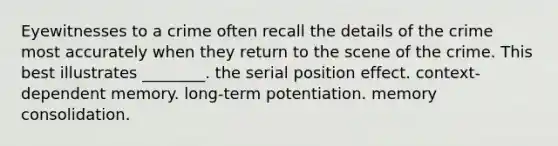 Eyewitnesses to a crime often recall the details of the crime most accurately when they return to the scene of the crime. This best illustrates ________. the serial position effect. context-dependent memory. long-term potentiation. memory consolidation.