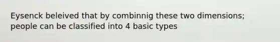 Eysenck beleived that by combinnig these two dimensions; people can be classified into 4 basic types