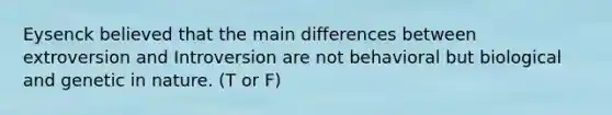 Eysenck believed that the main differences between extroversion and Introversion are not behavioral but biological and genetic in nature. (T or F)