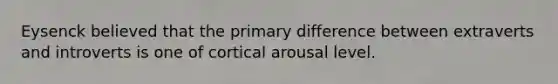 Eysenck believed that the primary difference between extraverts and introverts is one of cortical arousal level.