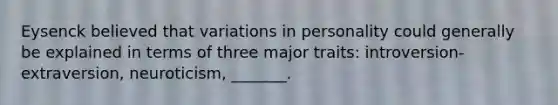 Eysenck believed that variations in personality could generally be explained in terms of three major traits: introversion-extraversion, neuroticism, _______.