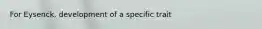 For Eysenck, development of a specific trait