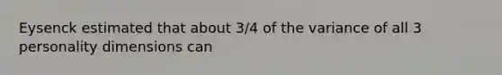 Eysenck estimated that about 3/4 of the variance of all 3 personality dimensions can