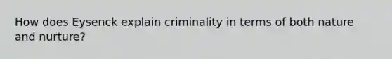 How does Eysenck explain criminality in terms of both nature and nurture?