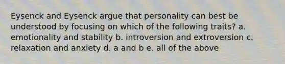 Eysenck and Eysenck argue that personality can best be understood by focusing on which of the following traits? a. emotionality and stability b. introversion and extroversion c. relaxation and anxiety d. a and b e. all of the above