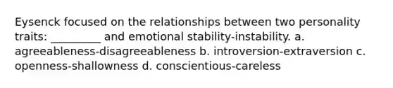 Eysenck focused on the relationships between two personality traits: _________ and emotional stability-instability. a. agreeableness-disagreeableness b. introversion-extraversion c. openness-shallowness d. conscientious-careless