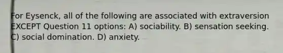 For Eysenck, all of the following are associated with extraversion EXCEPT Question 11 options: A) sociability. B) sensation seeking. C) social domination. D) anxiety.