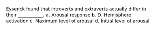 Eysenck found that introverts and extraverts actually differ in their ___________. a. Arousal response b. D. Hemisphere activation c. Maximum level of arousal d. Initial level of arousal