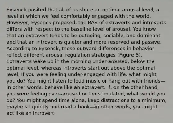 Eysenck posited that all of us share an optimal arousal level, a level at which we feel comfortably engaged with the world. However, Eysenck proposed, the RAS of extraverts and introverts differs with respect to the baseline level of arousal. You know that an extravert tends to be outgoing, sociable, and dominant and that an introvert is quieter and more reserved and passive. According to Eysenck, these outward differences in behavior reflect different arousal regulation strategies (Figure 5). Extraverts wake up in the morning under-aroused, below the optimal level, whereas introverts start out above the optimal level. If you were feeling under-engaged with life, what might you do? You might listen to loud music or hang out with friends—in other words, behave like an extravert. If, on the other hand, you were feeling over-aroused or too stimulated, what would you do? You might spend time alone, keep distractions to a minimum, maybe sit quietly and read a book—in other words, you might act like an introvert.