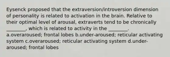 Eysenck proposed that the extraversion/introversion dimension of personality is related to activation in the brain. Relative to their optimal level of arousal, extraverts tend to be chronically ________, which is related to activity in the ________. a.overaroused; frontal lobes b.under-aroused; reticular activating system c.overaroused; reticular activating system d.under-aroused; frontal lobes