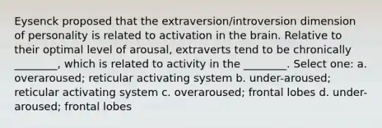 Eysenck proposed that the extraversion/introversion dimension of personality is related to activation in <a href='https://www.questionai.com/knowledge/kLMtJeqKp6-the-brain' class='anchor-knowledge'>the brain</a>. Relative to their optimal level of arousal, extraverts tend to be chronically ________, which is related to activity in the ________. Select one: a. overaroused; reticular activating system b. under-aroused; reticular activating system c. overaroused; frontal lobes d. under-aroused; frontal lobes