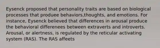 Eysenck proposed that personality traits are based on biological processes that produee behaviors,thoughts, and emotions. For instance, Eysenck believed that differences in arousal produce the behavioral differenees between extraverts and introverts. Arousal, or alertness, is regulated by the reticular activating system (RAS). The RAS affeets