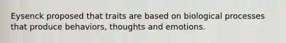 Eysenck proposed that traits are based on biological processes that produce behaviors, thoughts and emotions.