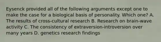 Eysenck provided all of the following arguments except one to make the case for a biological basis of personality. Which one? A. The results of cross-cultural research B. Research on brain-wave activity C. The consistency of extraversion-introversion over many years D. genetics research findings