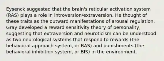 Eysenck suggested that the brain's reticular activation system (RAS) plays a role in introversion/extraversion. He thought of these traits as the outward manifestations of arousal regulation. Gray developed a reward sensitivity theory of personality, suggesting that extraversion and neuroticism can be understood as two neurological systems that respond to rewards (the behavioral approach system, or BAS) and punishments (the behavioral inhibition system, or BIS) in the environment.