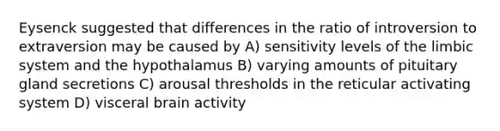 Eysenck suggested that differences in the ratio of introversion to extraversion may be caused by A) sensitivity levels of the limbic system and the hypothalamus B) varying amounts of pituitary gland secretions C) arousal thresholds in the reticular activating system D) visceral brain activity