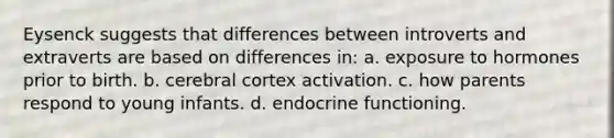 Eysenck suggests that differences between introverts and extraverts are based on differences in: a. exposure to hormones prior to birth. b. cerebral cortex activation. c. how parents respond to young infants. d. endocrine functioning.