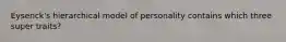 Eysenck's hierarchical model of personality contains which three super traits?