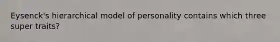 Eysenck's hierarchical model of personality contains which three super traits?