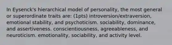 In Eysenck's hierarchical model of personality, the most general or superordinate traits are: (1pts) introversion/extraversion, emotional stability, and psychoticism. sociability, dominance, and assertiveness. conscientiousness, agreeableness, and neuroticism. emotionality, sociability, and activity level.