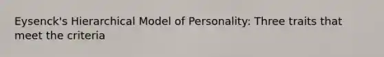 Eysenck's Hierarchical Model of Personality: Three traits that meet the criteria