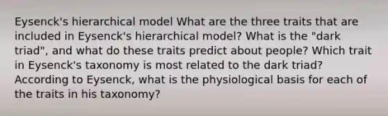 Eysenck's hierarchical model What are the three traits that are included in Eysenck's hierarchical model? What is the "dark triad", and what do these traits predict about people? Which trait in Eysenck's taxonomy is most related to the dark triad? According to Eysenck, what is the physiological basis for each of the traits in his taxonomy?