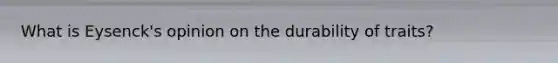 What is Eysenck's opinion on the durability of traits?