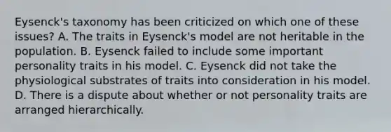 Eysenck's taxonomy has been criticized on which one of these issues? A. The traits in Eysenck's model are not heritable in the population. B. Eysenck failed to include some important personality traits in his model. C. Eysenck did not take the physiological substrates of traits into consideration in his model. D. There is a dispute about whether or not personality traits are arranged hierarchically.