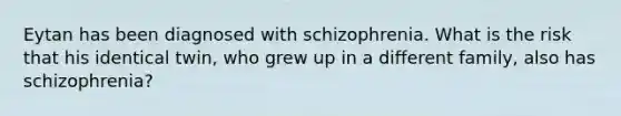 Eytan has been diagnosed with schizophrenia. What is the risk that his identical twin, who grew up in a different family, also has schizophrenia?