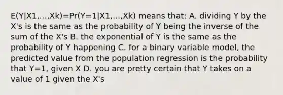 E(Y|X1,...,Xk)=Pr(Y=1|X1,...,Xk) means that: A. dividing Y by the X's is the same as the probability of Y being the inverse of the sum of the X's B. the exponential of Y is the same as the probability of Y happening C. for a binary variable model, the predicted value from the population regression is the probability that Y=1, given X D. you are pretty certain that Y takes on a value of 1 given the X's