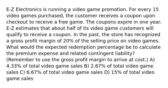 E-Z Electronics is running a video game promotion. For every 15 video games purchased, the customer receives a coupon upon checkout to receive a free game. The coupons expire in one year. E-Z estimates that about half of its video game customers will qualify to receive a coupon. In the past, the store has recognized a gross profit margin of 20% of the selling price on video games. What would the expected redemption percentage be to calculate the premium expense and related contingent liability? (Remember to use the gross profit margin to arrive at cost.) A) 4.33% of total video game sales B) 2.67% of total video game sales C) 6.67% of total video game sales D) 15% of total video game sales