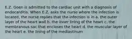 E.Z. Goen is admitted to the cardiac unit with a diagnosis of endocarditis. When E.Z. asks the nurse where the infection is located, the nurse replies that the infection is in a. the outer layer of the heart wall b. the inner lining of the heart c. the membranous sac that encloses the heart d. the muscular layer of the heart e. the lining of the mediastinum