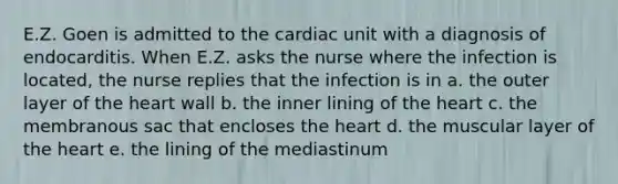 E.Z. Goen is admitted to the cardiac unit with a diagnosis of endocarditis. When E.Z. asks the nurse where the infection is located, the nurse replies that the infection is in a. the outer layer of <a href='https://www.questionai.com/knowledge/kya8ocqc6o-the-heart' class='anchor-knowledge'>the heart</a> wall b. the inner lining of the heart c. the membranous sac that encloses the heart d. the muscular layer of the heart e. the lining of the mediastinum