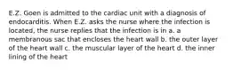 E.Z. Goen is admitted to the cardiac unit with a diagnosis of endocarditis. When E.Z. asks the nurse where the infection is located, the nurse replies that the infection is in a. a membranous sac that encloses the heart wall b. the outer layer of the heart wall c. the muscular layer of the heart d. the inner lining of the heart