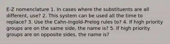 E-Z nomenclature 1. In cases where the substituents are all different, use? 2. This system can be used all the time to replace? 3. Use the Cahn-Ingold-Prelog rules to? 4. If high priority groups are on the same side, the name is? 5. If high priority groups are on opposite sides, the name is?