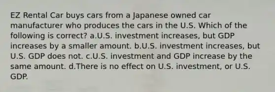 EZ Rental Car buys cars from a Japanese owned car manufacturer who produces the cars in the U.S. Which of the following is correct? a.U.S. investment increases, but GDP increases by a smaller amount. b.U.S. investment increases, but U.S. GDP does not. c.U.S. investment and GDP increase by the same amount. d.There is no effect on U.S. investment, or U.S. GDP.