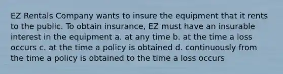 EZ Rentals Company wants to insure the equipment that it rents to the public. To obtain insurance, EZ must have an insurable interest in the equipment a. at any time b. at the time a loss occurs c. at the time a policy is obtained d. continuously from the time a policy is obtained to the time a loss occurs