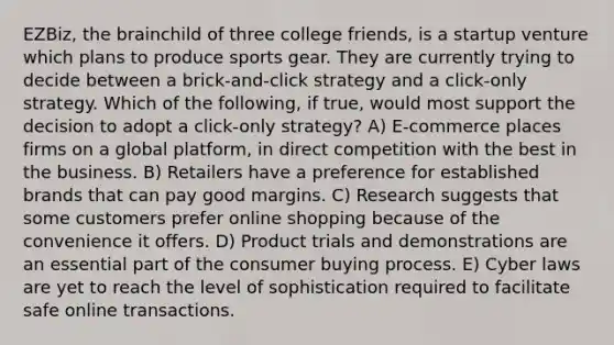 EZBiz, the brainchild of three college friends, is a startup venture which plans to produce sports gear. They are currently trying to decide between a brick-and-click strategy and a click-only strategy. Which of the following, if true, would most support the decision to adopt a click-only strategy? A) E-commerce places firms on a global platform, in direct competition with the best in the business. B) Retailers have a preference for established brands that can pay good margins. C) Research suggests that some customers prefer online shopping because of the convenience it offers. D) Product trials and demonstrations are an essential part of the consumer buying process. E) Cyber laws are yet to reach the level of sophistication required to facilitate safe online transactions.