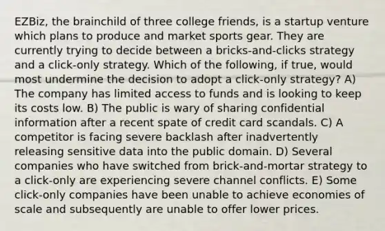 EZBiz, <a href='https://www.questionai.com/knowledge/kLMtJeqKp6-the-brain' class='anchor-knowledge'>the brain</a>child of three college friends, is a startup venture which plans to produce and market sports gear. They are currently trying to decide between a bricks-and-clicks strategy and a click-only strategy. Which of the following, if true, would most undermine the decision to adopt a click-only strategy? A) The company has limited access to funds and is looking to keep its costs low. B) The public is wary of sharing confidential information after a recent spate of credit card scandals. C) A competitor is facing severe backlash after inadvertently releasing sensitive data into the public domain. D) Several companies who have switched from brick-and-mortar strategy to a click-only are experiencing severe channel conflicts. E) Some click-only companies have been unable to achieve economies of scale and subsequently are unable to offer lower prices.