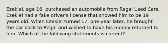 Ezekiel, age 16, purchased an automobile from Regal Used Cars. Ezekiel had a fake driver's license that showed him to be 19 years old. When Ezekiel turned 17, one year later, he brought the car back to Regal and wished to have his money returned to him. Which of the following statements is correct?